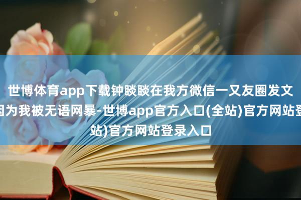 世博体育app下载钟睒睒在我方微信一又友圈发文称：“因为我被无语网暴-世博app官方入口(全站)官方网站登录入口