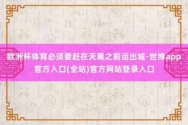 欧洲杯体育必须要赶在天黑之前运出城-世博app官方入口(全站)官方网站登录入口