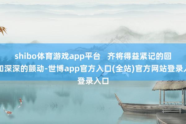 shibo体育游戏app平台   齐将得益紧记的回忆和深深的颤动-世博app官方入口(全站)官方网站登录入口