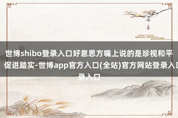 世博shibo登录入口好意思方嘴上说的是珍视和平、促进踏实-世博app官方入口(全站)官方网站登录入口