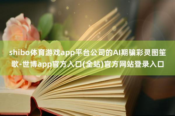 shibo体育游戏app平台公司的AI期骗彩灵图笙歌-世博app官方入口(全站)官方网站登录入口