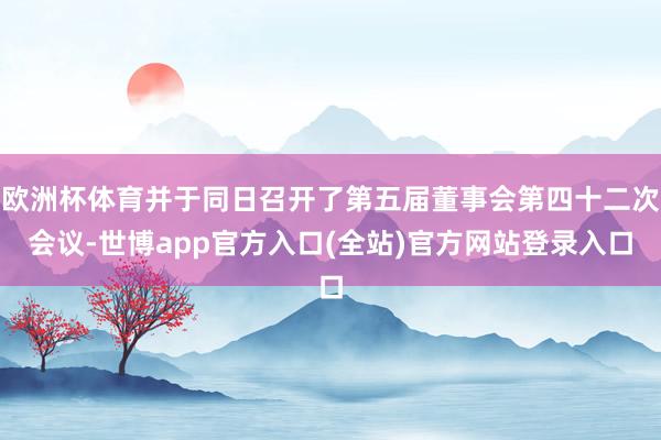 欧洲杯体育并于同日召开了第五届董事会第四十二次会议-世博app官方入口(全站)官方网站登录入口