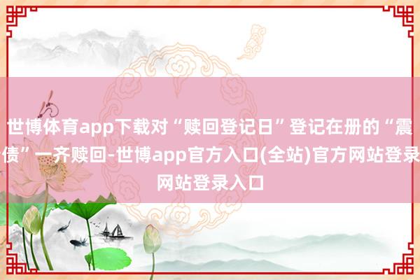 世博体育app下载对“赎回登记日”登记在册的“震安转债”一齐赎回-世博app官方入口(全站)官方网站登录入口
