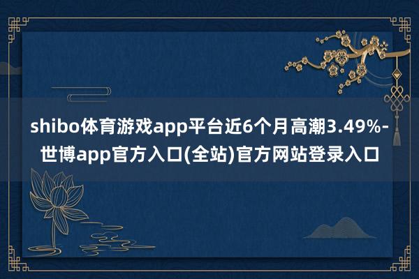 shibo体育游戏app平台近6个月高潮3.49%-世博app官方入口(全站)官方网站登录入口