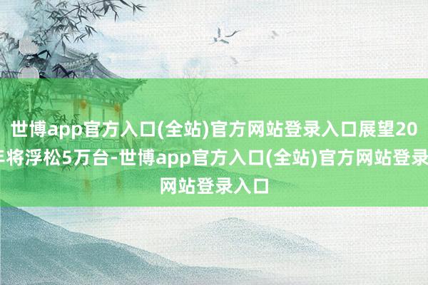 世博app官方入口(全站)官方网站登录入口展望2029年将浮松5万台-世博app官方入口(全站)官方网站登录入口