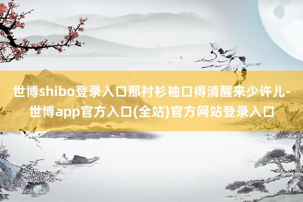 世博shibo登录入口那衬衫袖口得清醒来少许儿-世博app官方入口(全站)官方网站登录入口