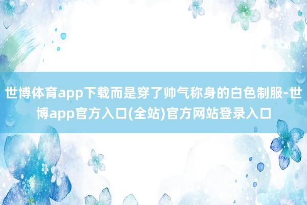 世博体育app下载而是穿了帅气称身的白色制服-世博app官方入口(全站)官方网站登录入口