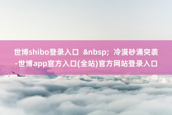 世博shibo登录入口  &nbsp;  冷漠砂涌突袭-世博app官方入口(全站)官方网站登录入口