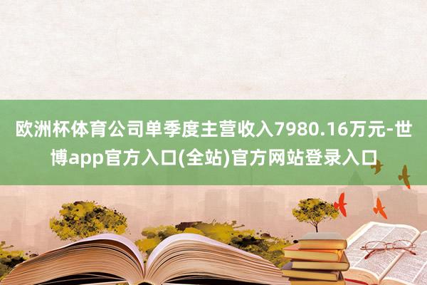 欧洲杯体育公司单季度主营收入7980.16万元-世博app官方入口(全站)官方网站登录入口