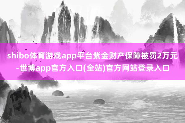 shibo体育游戏app平台紫金财产保障被罚2万元-世博app官方入口(全站)官方网站登录入口