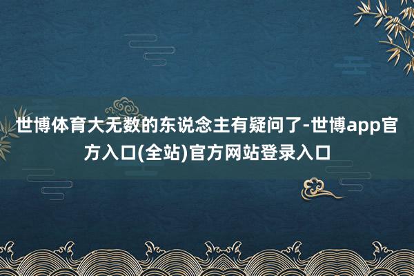 世博体育大无数的东说念主有疑问了-世博app官方入口(全站)官方网站登录入口
