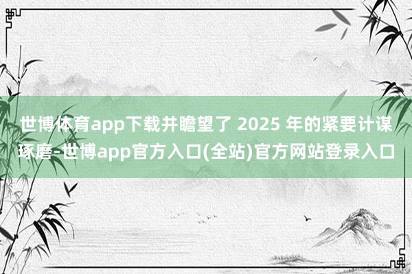 世博体育app下载并瞻望了 2025 年的紧要计谋琢磨-世博app官方入口(全站)官方网站登录入口