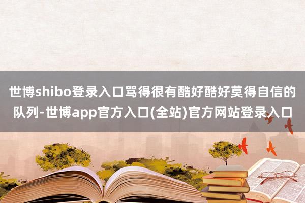 世博shibo登录入口骂得很有酷好酷好莫得自信的队列-世博app官方入口(全站)官方网站登录入口
