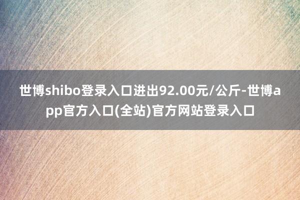 世博shibo登录入口进出92.00元/公斤-世博app官方入口(全站)官方网站登录入口