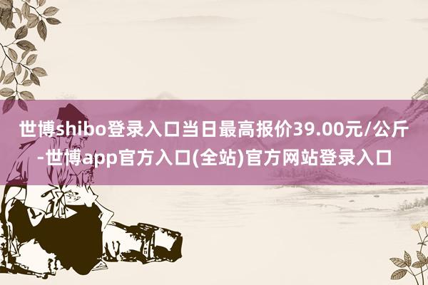 世博shibo登录入口当日最高报价39.00元/公斤-世博app官方入口(全站)官方网站登录入口