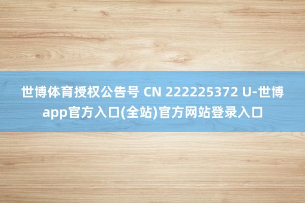 世博体育授权公告号 CN 222225372 U-世博app官方入口(全站)官方网站登录入口