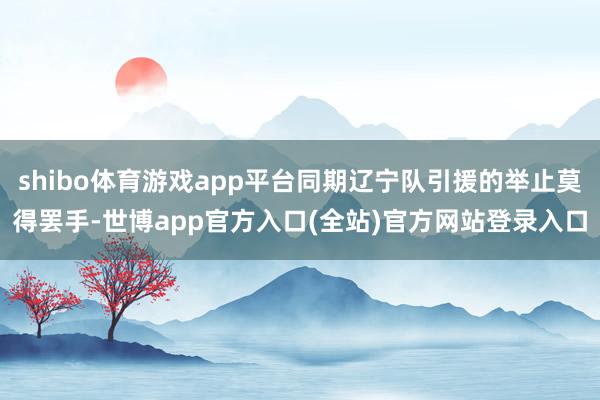 shibo体育游戏app平台同期辽宁队引援的举止莫得罢手-世博app官方入口(全站)官方网站登录入口