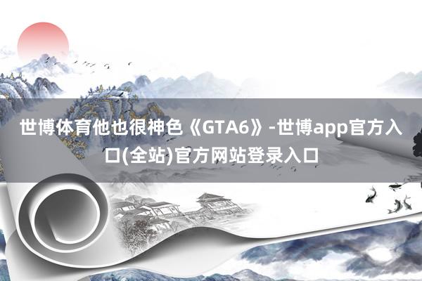 世博体育他也很神色《GTA6》-世博app官方入口(全站)官方网站登录入口