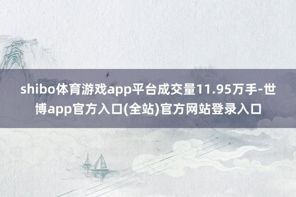 shibo体育游戏app平台成交量11.95万手-世博app官方入口(全站)官方网站登录入口