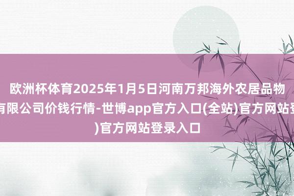 欧洲杯体育2025年1月5日河南万邦海外农居品物流股份有限公司价钱行情-世博app官方入口(全站)官方网站登录入口