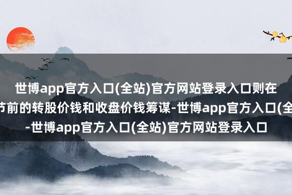 世博app官方入口(全站)官方网站登录入口则在调节前的往改日按调节前的转股价钱和收盘价钱筹谋-世博app官方入口(全站)官方网站登录入口