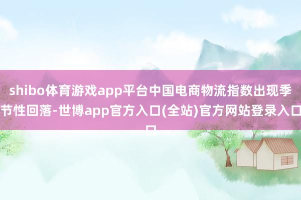 shibo体育游戏app平台中国电商物流指数出现季节性回落-世博app官方入口(全站)官方网站登录入口