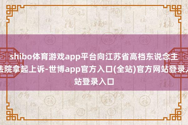shibo体育游戏app平台向江苏省高档东说念主民法院拿起上诉-世博app官方入口(全站)官方网站登录入口