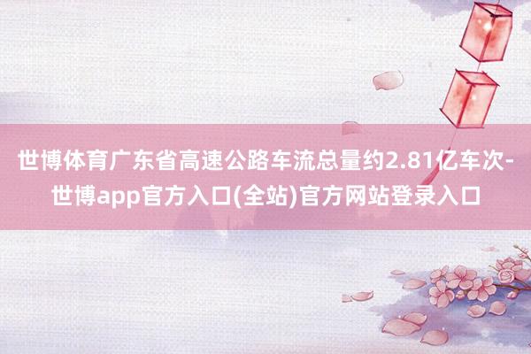 世博体育广东省高速公路车流总量约2.81亿车次-世博app官方入口(全站)官方网站登录入口