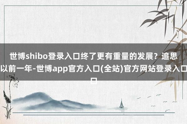 世博shibo登录入口终了更有重量的发展？　　追思以前一年-世博app官方入口(全站)官方网站登录入口
