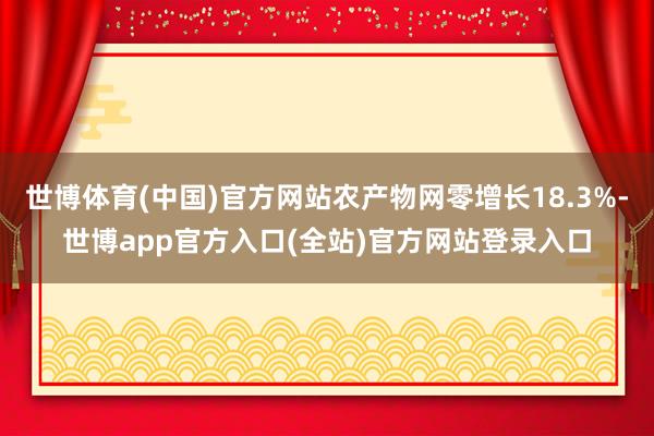 世博体育(中国)官方网站农产物网零增长18.3%-世博app官方入口(全站)官方网站登录入口