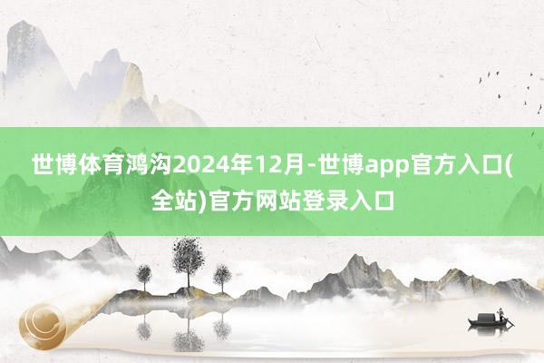 世博体育鸿沟2024年12月-世博app官方入口(全站)官方网站登录入口