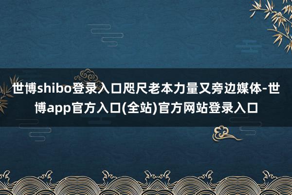 世博shibo登录入口咫尺老本力量又旁边媒体-世博app官方入口(全站)官方网站登录入口
