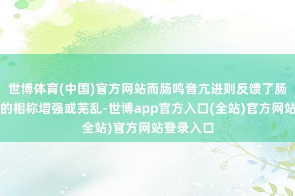 世博体育(中国)官方网站而肠鸣音亢进则反馈了肠说念蠕动的相称增强或芜乱-世博app官方入口(全站)官方网站登录入口