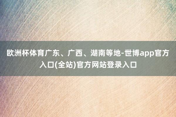 欧洲杯体育广东、广西、湖南等地-世博app官方入口(全站)官方网站登录入口