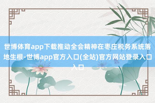 世博体育app下载推动全会精神在枣庄税务系统落地生根-世博app官方入口(全站)官方网站登录入口