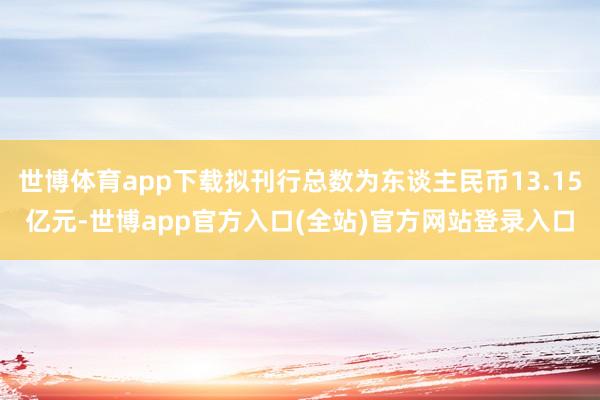 世博体育app下载拟刊行总数为东谈主民币13.15亿元-世博app官方入口(全站)官方网站登录入口