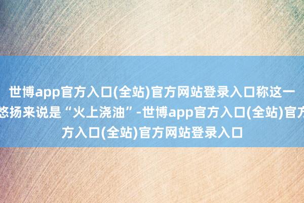 世博app官方入口(全站)官方网站登录入口称这一作念法对中东悠扬来说是“火上浇油”-世博app官方入口(全站)官方网站登录入口