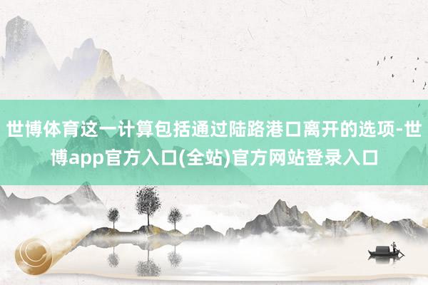 世博体育这一计算包括通过陆路港口离开的选项-世博app官方入口(全站)官方网站登录入口