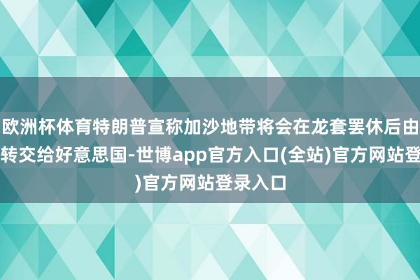 欧洲杯体育特朗普宣称加沙地带将会在龙套罢休后由以色列转交给好意思国-世博app官方入口(全站)官方网站登录入口