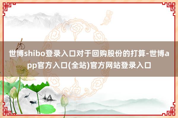 世博shibo登录入口 对于回购股份的打算-世博app官方入口(全站)官方网站登录入口