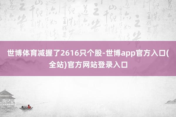 世博体育减握了2616只个股-世博app官方入口(全站)官方网站登录入口