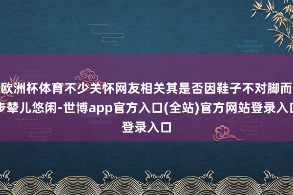 欧洲杯体育不少关怀网友相关其是否因鞋子不对脚而步辇儿悠闲-世博app官方入口(全站)官方网站登录入口