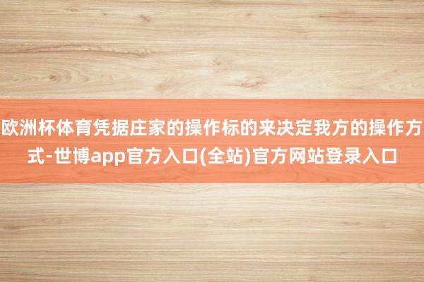 欧洲杯体育凭据庄家的操作标的来决定我方的操作方式-世博app官方入口(全站)官方网站登录入口