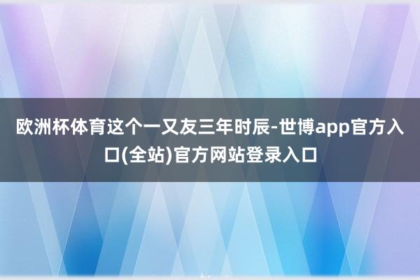 欧洲杯体育　　这个一又友三年时辰-世博app官方入口(全站)官方网站登录入口