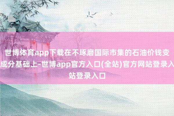 世博体育app下载在不琢磨国际市集的石油价钱变动成分基础上-世博app官方入口(全站)官方网站登录入口