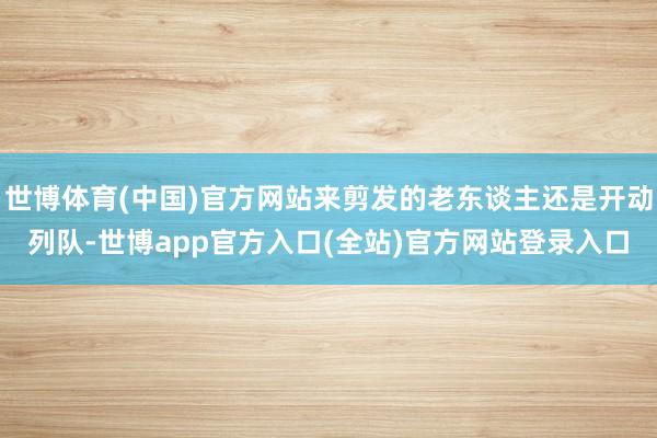 世博体育(中国)官方网站来剪发的老东谈主还是开动列队-世博app官方入口(全站)官方网站登录入口