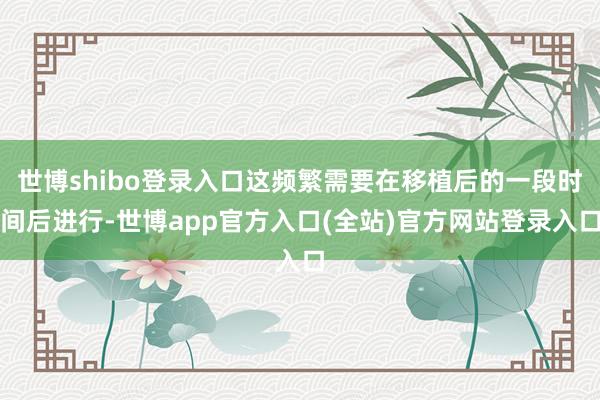 世博shibo登录入口这频繁需要在移植后的一段时间后进行-世博app官方入口(全站)官方网站登录入口