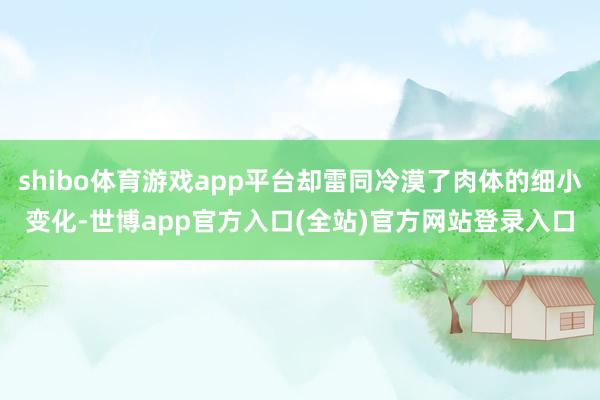 shibo体育游戏app平台却雷同冷漠了肉体的细小变化-世博app官方入口(全站)官方网站登录入口