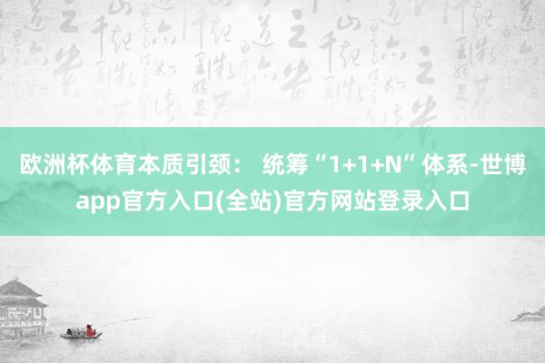 欧洲杯体育本质引颈： 统筹“1+1+N”体系-世博app官方入口(全站)官方网站登录入口