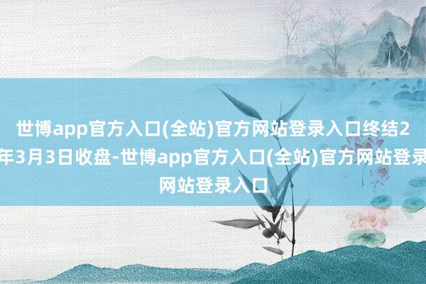 世博app官方入口(全站)官方网站登录入口　　终结2025年3月3日收盘-世博app官方入口(全站)官方网站登录入口